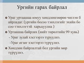Ургийн гарах байрлал
Ураг уртаашаа юмуу хөндлөнгөөрөө чиглэн б
айрладаг. (ургийн босоо тэнхлэгийг эхийн бо
соо тэнхлэгтэй харьцуулна )
 Уртаашаа байрлах (нийт төрөлтийн 99 хувь)
- Ураг зулай хэсгээрээ түрүүлнэ.
-Ураг өгзөг хэсгээрээ түрүүлнэ.
 Хөндлөн байрлалтай бол ургийн мөр
түрүүлнэ.


 