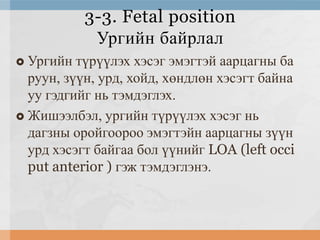 3-3. Fetal position
Ургийн байрлал
Ургийн түрүүлэх хэсэг эмэгтэй аарцагны ба
руун, зүүн, урд, хойд, хөндлөн хэсэгт байна
уу гэдгийг нь тэмдэглэх.
 Жишээлбэл, ургийн түрүүлэх хэсэг нь
дагзны оройгоороо эмэгтэйн аарцагны зүүн
урд хэсэгт байгаа бол үүнийг LOA (left occi
put anterior ) гэж тэмдэглэнэ.


 
