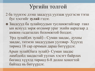 Ургийн толгой
2 ба түүнээс дээш заадсууд уулзаж үүсгэсэн тэгш
бус хэсгийг зулай гэдэг.
 Заадсууд ба зулайнуудын тусламжтайгаар гавл
ын яснууд зөрж өгснөөр ураг эхийн аарцгаар д
амжин гадагшлах боломжтой болдог.
Урд зулай(их зулай) - Суман заадас, духны
заадас, титмэн заадсуудын уулзвар- Хүүхэд
төрөөд 18 сар орчмын дараа битүүрдэг.
Арын зулай(бага зулай)- Суман заадас
ламбдойд заадастай уулзах хэсэгт байрлах
бөгөөд хүүхэд төрөөд 6-8 долоо хоногтой
байхад нь битүүрдэг.

 