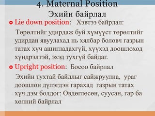 4. Maternal Position
Эхийн байрлал

Lie down position: Хэвтээ байрлал:
Төрөлтийг удирдаж буй хүмүүст төрөлтийг
удирдан явуулахад нь хялбар боловч газрын
татах хүч ашигладахгүй, хүүхэд доошлоход
хүндрэлтэй, эхэд тухгүй байдаг.
 Upright position: Босоо байрлал
Эхийн тухтай байдлыг сайжруулна, ураг
доошлон дүлэгдэн гарахад газрын татах
хүч дэм болдог: Өвдөглөсөн, суусан, гар ба
хөлний байрлал


 
