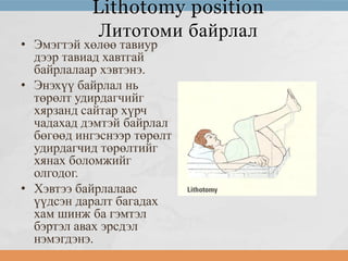 Lithotomy position
Литотоми байрлал

• Эмэгтэй хөлөө тавиур
дээр тавиад хавтгай
байрлалаар хэвтэнэ.
• Энэхүү байрлал нь
төрөлт удирдагчийг
хярзанд сайтар хүрч
чадахад дэмтэй байрлал
бөгөөд ингэснээр төрөлт
удирдагчид төрөлтийг
хянах боломжийг
олгодог.
• Хэвтээ байрлалаас
үүдсэн даралт багадах
хам шинж ба гэмтэл
бэртэл авах эрсдэл
нэмэгдэнэ.

 