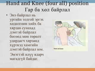 Hand and Knee (four all) position
Гар ба хөл байрлал
• Энэ байрлал нь
ургийн толгой эргэх
хөдөлгөөн хийх ба
хярзан сунахад
дэмтэй байрлал
бөгөөд мөн төрөлт
удирдагч хярзанд
хүрэхэд хамгийн
дэмтэй байрлал юм.
Эмэгтэй илүү ядарч
магадгүй байдаг.

 