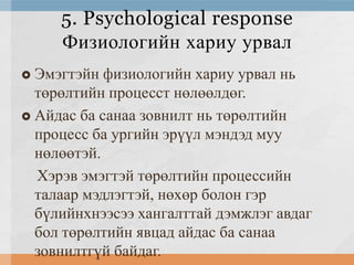 5. Psychological response
Физиологийн хариу урвал
Эмэгтэйн физиологийн хариу урвал нь
төрөлтийн процесст нөлөөлдөг.
 Айдас ба санаа зовнилт нь төрөлтийн
процесс ба ургийн эрүүл мэндэд муу
нөлөөтэй.
Хэрэв эмэгтэй төрөлтийн процессийн
талаар мэдлэгтэй, нөхөр болон гэр
бүлийнхнээсээ хангалттай дэмжлэг авдаг
бол төрөлтийн явцад айдас ба санаа
зовнилтгүй байдаг.


 