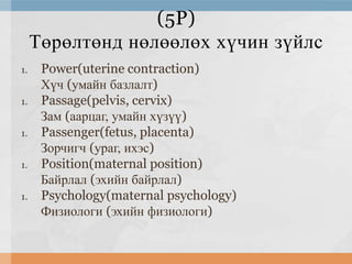 (5P)
Төрөлтөнд нөлөөлөх хүчин зүйлс
1.
1.
1.
1.
1.

Power(uterine contraction)
Хүч (умайн базлалт)
Passage(pelvis, cervix)
Зам (аарцаг, умайн хүзүү)
Passenger(fetus, placenta)
Зорчигч (ураг, ихэс)
Position(maternal position)
Байрлал (эхийн байрлал)
Psychology(maternal psychology)
Физиологи (эхийн физиологи)

 