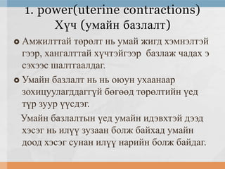 1. power(uterine contractions)
Хүч (умайн базлалт)
Амжилттай төрөлт нь умай жигд хэмнэлтэй
гээр, хангалттай хүчтэйгээр базлаж чадах э
сэхээс шалтгаалдаг.
 Умайн базлалт нь нь оюун ухаанаар
зохицуулагддаггүй бөгөөд төрөлтийн үед
түр зуур үүсдэг.
Умайн базлалтын үед умайн идэвхтэй дээд
хэсэг нь илүү зузаан болж байхад умайн
доод хэсэг сунан илүү нарийн болж байдаг.


 