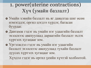 1. power(uterine contractions)
Хүч (умайн базлалт)
Умайн хэвийн базлалт нь яг давалгаа шиг өсөн
нэмэгддэг, оргил цэгдээ хүрдэг, багасан
буурдаг.
 Давтамж гэдэг нь умайн нэг удаагийн базлалт
эхэлснээс авахуулаад дараагийн базлалт эхлэх
хүртэлх хугацааг юм.
 Үргэлжлэл гэдэг нь умайн нэг удаагийн
базлалт эхэлснээс авахуулаад тухайн базлалт
дуусах хүртэлх хугацааг юм.
Хүчдэл гэдэг нь оргил үеийн хүчтэй холбоотой.


 