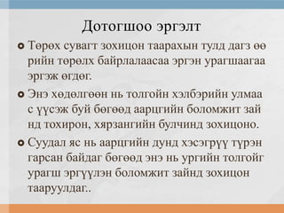 Дотогшоо эргэлт
Төрөх сувагт зохицон таарахын тулд дагз өө
рийн төрөлх байрлалаасаа эргэн урагшаагаа
эргэж өгдөг.
 Энэ хөдөлгөөн нь толгойн хэлбэрийн улмаа
с үүсэж буй бөгөөд аарцгийн боломжит зай
нд тохирон, хярзангийн булчинд зохицоно.
 Суудал яс нь аарцгийн дунд хэсэгрүү түрэн
гарсан байдаг бөгөөд энэ нь ургийн толгойг
урагш эргүүлэн боломжит зайнд зохицон
тааруулдаг..


 