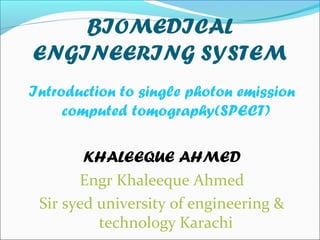BIOMEDICAL 
ENGINEERING SYSTEM 
Introduction to single photon emission 
computed tomography(SPECT) 
KHALEEQUE AHMED 
Engr Khaleeque Ahmed 
Sir syed university of engineering & 
technology Karachi 
 