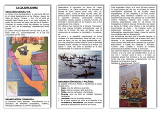 LA CULTURA CHIMU.
UBICACIÓN GEOGRÁFICA.
La Cultura Chimú se desarrollo en la costa norte del Perú
en el actual departamento de La Libertad. Abarco los
valles de Moche, Chicama y Viru. Por el norte se
extendió hasta Tumbes y por el sur, hasta Huarmey. Su
capital fue la ciudad de barro más grande de América:
Chanchan. El termino Chimú fue utilizado por primera
vez en 1925, por el arqueólogo norteamericano Alfred
Kroeber.
La Cultura Chimú se desarrolló entre los años 1,200 d.C.
hasta 1,460 d.C., aproximadamente, en el que fue
conquistado por los Incas.
ORGANIZACION ECONÓMICA.
La economía Chimú descanso, principalmente, en la
agricultura, las artesanías (arquitectura, cerámica,
metalurgia, textileria), el comercio y pesquería.
Cada emperador o Ciquic, a su turno, se hacía construir
su propio palacio que, por eso, se convertía en núcleo
administrativo dominante, en los actuales restos
arqueológicos, se han detectado 9 de esos núcleos
principales, estas residencias contaban con un pozo,
interconectado con la de otros palacios por un admirable
sistema hidráulico. Mientras otros grupos como
artesanos (especialistas) vivían en los barrios, los
trabajadores forasteros (pongos temporales que daban
su fuerza de trabajo como tributo), y los mercaderes
(comerciantes de chimú y los tránsitos) vivían en
edificaciones exteriores o populares que eran
rudimentarias, seguramente chozas o casas de quincha
cuyos vestigios casi han desaparecido.
Hay documentos que dicen que en aquellos tiempos, la
tierra pertenecía todo al señor, que la poseía como suya,
dándoles a los campesinos en arrendamientos y
usufructuando ellos parte de las cosechas que producían.
Políticamente el Estado fue militarista y teocrático.
Tuvieron varias ciudades a manera de enclaves
(colonias) que les facilito controlar la producción.
Las creencias religiosas se manifestaron adorando a los
muertos, a la luna (sian), las estrellas (lafa), el sol, el
mar (ni) y animales como el zorro y el búho. La
propiedad privada fue divinizada y los que atentaban
contra ella eran castigados conjuntamente con sus
familiares con la pena de muerte.
Hablaban la lengua llamada “Muchik”.
Desarrollaron la agricultura en tierras de cultivo
permanente y de cultivo estacional, era frecuente la
siembra de varios cultivos como: maíz, maní, ají,
algodón, pacay, ciruela de fraile, lúcuma, palta, etc.
perfeccionaron el aprovechamiento del agua a través de
la ingeniería hidráulica, construyendo represas,
acueductos, canales, puquios y acequias, funciono una
admirable e intencionada red de irrigación, que no fue
superada por otras culturas.
Otra técnica muy creativa fue la llamada “wachaques”
que eran chacras hundidas, principalmente para el
cultivo de la totora, útil para las balsas, para la
construcción de viviendas, la combustión y la cestería,
etc.
La pesca y la ganadería contribuyeron en forma
creciente a la dieta alimentaria. Peces del mar, el cuy,
carne de llama y tal vez, los patos domesticados, etc.,
eran una primerísima fuente proteica. Entre los animales
silvestres, fueron cazados con frecuencia el venado y el
lagarto o cañan, por tanto la actividad de la caza
complementaba en la dieta de los Chimús.
ORGANIZACIÓN SOCIAL Y POLÍTICA.
La sociedad Chimú fue dividida o estratificada en clases
sociales como:
 Ciquic, eran los señores y sacerdote.
 Alaec, eran los curacas y jefes guerreros.
 Fixllca, eran los cortesanos y hacendados
 Paraeng, eran los jefes de unidades familiares
campesinas.
 Los yanas, eran los sirvientes esclavos.
 No se tiene registros de cómo se les llamaba a los
curanderos y mercaderes, que también formaban
parte de la estratificación social de los Chimús.
 