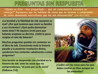 “¿Quién es éste —has preguntado—, que sin conocimiento oscurece mi
consejo?” Reconozco que he hablado de cosas que no alcanzo a comprender,
de cosas demasiado maravillosas que me son desconocidas” (Job 42:3 NVI)
¿La bondad y la fidelidad de Job causaron su
mal? ¿Por qué tuvieron que morir su familia
y sus sirvientes? ¿Qué podía demostrar
tanto dolor? Ni siquiera sirvió para que
Satanás aceptase su derrota. ¿Valió la pena
aceptar el reto de Satanás?
Muchas preguntas quedan sin contestar en
el libro de Job. Conociendo toda la historia
pasada y la posterior revelación divina,
¿podemos hoy contestar cabalmente a estas
preguntas?
Una lección se desprende con claridad en la
historia de Job: ante las cosas que no
comprendemos, “el justo por su fe vivirá”
(Habacuc 2:4).
¿Cuáles son las cosas para las que
debes confiar en Dios aunque no
las entiendas?
 