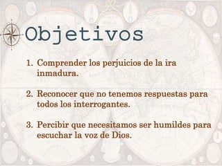 Objetivos
1. Comprender los perjuicios de la ira
inmadura.
2. Reconocer que no tenemos respuestas para
todos los interrogantes.
3. Percibir que necesitamos ser humildes para
escuchar la voz de Dios.
 