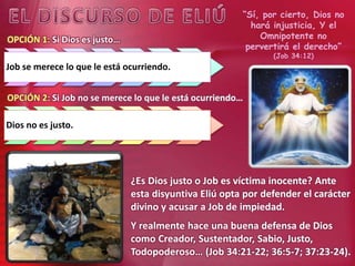 “Sí, por cierto, Dios no
hará injusticia, Y el
Omnipotente no
pervertirá el derecho”
(Job 34:12)
¿Es Dios justo o Job es víctima inocente? Ante
esta disyuntiva Eliú opta por defender el carácter
divino y acusar a Job de impiedad.
Y realmente hace una buena defensa de Dios
como Creador, Sustentador, Sabio, Justo,
Todopoderoso… (Job 34:21-22; 36:5-7; 37:23-24).
OPCIÓN 1: Si Dios es justo…
Job se merece lo que le está ocurriendo.
OPCIÓN 2: Si Job no se merece lo que le está ocurriendo…
Dios no es justo.
 