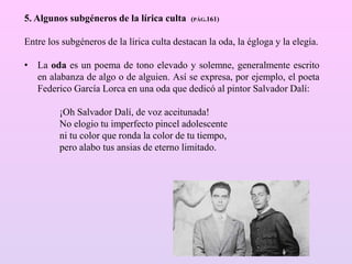 5. Algunos subgéneros de la lírica culta (PÁG.161)
Entre los subgéneros de la lírica culta destacan la oda, la égloga y la elegía.
• La oda es un poema de tono elevado y solemne, generalmente escrito
en alabanza de algo o de alguien. Así se expresa, por ejemplo, el poeta
Federico García Lorca en una oda que dedicó al pintor Salvador Dalí:
¡Oh Salvador Dalí, de voz aceitunada!
No elogio tu imperfecto pincel adolescente
ni tu color que ronda la color de tu tiempo,
pero alabo tus ansias de eterno limitado.
 