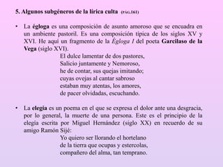 5. Algunos subgéneros de la lírica culta (PÁG.161)
• La égloga es una composición de asunto amoroso que se encuadra en
un ambiente pastoril. Es una composición típica de los siglos XV y
XVI. He aquí un fragmento de la Égloga I del poeta Garcilaso de la
Vega (siglo XVI).
El dulce lamentar de dos pastores,
Salicio juntamente y Nemoroso,
he de contar, sus quejas imitando;
cuyas ovejas al cantar sabroso
estaban muy atentas, los amores,
de pacer olvidadas, escuchando.
• La elegía es un poema en el que se expresa el dolor ante una desgracia,
por lo general, la muerte de una persona. Este es el principio de la
elegía escrita por Miguel Hernández (siglo XX) en recuerdo de su
amigo Ramón Sijé:
Yo quiero ser llorando el hortelano
de la tierra que ocupas y estercolas,
compañero del alma, tan temprano.
 