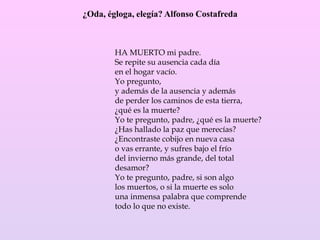 ¿Oda, égloga, elegía? Alfonso Costafreda
HA MUERTO mi padre.
Se repite su ausencia cada día
en el hogar vacío.
Yo pregunto,
y además de la ausencia y además
de perder los caminos de esta tierra,
¿qué es la muerte?
Yo te pregunto, padre, ¿qué es la muerte?
¿Has hallado la paz que merecías?
¿Encontraste cobijo en nueva casa
o vas errante, y sufres bajo el frío
del invierno más grande, del total
desamor?
Yo te pregunto, padre, si son algo
los muertos, o si la muerte es solo
una inmensa palabra que comprende
todo lo que no existe.
 