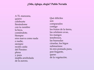 ¿Oda, égloga, elegía? Pablo Neruda
A TI, manzana,
quiero
celebrarte
llenándome
con tu nombre
la boca,
comiéndote.
Siempre
eres nueva como nada
o nadie,
siempre
recién caída
del Paraíso:
plena
y pura
mejilla arrebolada
de la aurora.
Qué difíciles
son
comparados
contigo
los frutos de la tierra,
las celulares uvas,
los mangos
tenebrosos,
las huesudas
ciruelas, los higos
submarinos:
tú eres pomada pura,
pan fragante,
queso
de la vegetación.
 