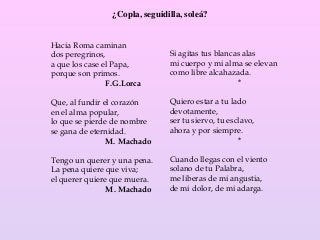 ¿Copla, seguidilla, soleá?
Hacia Roma caminan
dos peregrinos,
a que los case el Papa,
porque son primos.
F.G.Lorca
Que, al fundir el corazón
en el alma popular,
lo que se pierde de nombre
se gana de eternidad.
M. Machado
Tengo un querer y una pena.
La pena quiere que viva;
el querer quiere que muera.
M. Machado
Si agitas tus blancas alas
mi cuerpo y mi alma se elevan
como libre alcahazada.
*
Quiero estar a tu lado
devotamente,
ser tu siervo, tu esclavo,
ahora y por siempre.
*
Cuando llegas con el viento
solano de tu Palabra,
me liberas de mi angustia,
de mi dolor, de mi adarga.
 