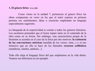 1. El género lírico (PÁG.160)
Como vimos en la unidad 7, pertenecen al género lírico las
obras compuestas en verso en las que el autor expresa en primera
persona sus sentimientos, ideas o creencias empleando un lenguaje
especialmente sugerente.
La búsqueda de la expresividad es común a todos los géneros literarios.
Los escritores pretenden que el lector repare tanto en el contenido de la
obra como en su forma. Sin embargo, esta característica propia de la
literatura se acentúa en el caso de la lírica por dos motivos: la existencia
de las convenciones métricas (medida de los versos, rima...) y el uso
intensivo que en ella se hace de los llamados recursos estilísticos
(metáforas, símiles, antítesis...).
Todo ello aleja al lenguaje lírico del que empleamos en la vida diaria.
Veamos esa diferencia en un ejemplo.
 