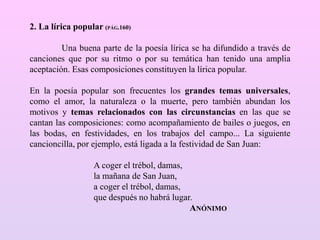 2. La lírica popular (PÁG.160)
Una buena parte de la poesía lírica se ha difundido a través de
canciones que por su ritmo o por su temática han tenido una amplia
aceptación. Esas composiciones constituyen la lírica popular.
En la poesía popular son frecuentes los grandes temas universales,
como el amor, la naturaleza o la muerte, pero también abundan los
motivos y temas relacionados con las circunstancias en las que se
cantan las composiciones: como acompañamiento de bailes o juegos, en
las bodas, en festividades, en los trabajos del campo... La siguiente
cancioncilla, por ejemplo, está ligada a la festividad de San Juan:
A coger el trébol, damas,
la mañana de San Juan,
a coger el trébol, damas,
que después no habrá lugar.
ANÓNIMO
 