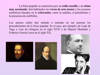 La lírica popular se caracteriza por un estilo sencillo y un ritmo
muy acentuado. Son habituales los versos de arte menor y los recursos
estilísticos basados en la reiteración, como la anáfora, el paralelismo y
la presencia de estribillos.
Los autores cultos han imitado a menudo en sus poemas los
procedimientos de la lírica popular. Es el caso, por ejemplo, de Lope de
Vega y Luis de Góngora en el siglo XVII o de Manuel Machado y
Federico García Lorca en el siglo XX.
 