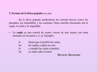 3. Formas de la lírica popular (PÁG.161)
En la lírica popular predominan las estrofas breves como los
pareados, las redondillas y las cuartetas. Otras estrofas frecuentes son la
copla, la soleá y la seguidilla:
• La copla es una estrofa de cuatro versos de arte menor con rima
asonante en los pares (–a–a). Ejemplo:
8- Hasta que el pueblo las canta,
8a las coplas, coplas no son;
8- y cuando las canta el pueblo,
8a ya nadie sabe el autor.
MANUEL MACHADO
 
