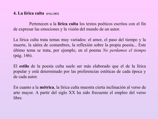 4. La lírica culta (PÁG.161)
Pertenecen a la lírica culta los textos poéticos escritos con el fin
de expresar las emociones y la visión del mundo de un autor.
La lírica culta trata temas muy variados: el amor, el paso del tiempo y la
muerte, la sátira de costumbres, la reflexión sobre la propia poesía... Este
último tema se trata, por ejemplo, en el poema No perdamos el tiempo
(pág. 146).
El estilo de la poesía culta suele ser más elaborado que el de la lírica
popular y está determinado por las preferencias estéticas de cada época y
de cada autor.
En cuanto a la métrica, la lírica culta muestra cierta inclinación al verso de
arte mayor. A partir del siglo XX ha sido frecuente el empleo del verso
libre.
 