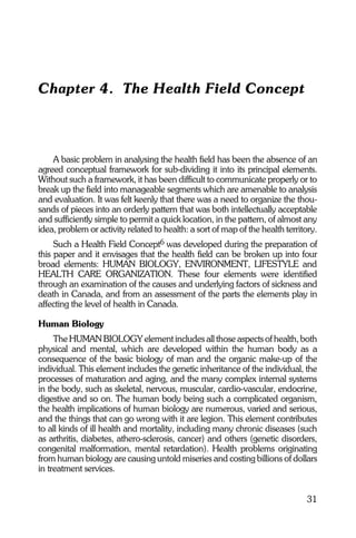 Chapter 4. The Health Field Concept



    A basic problem in analysing the health field has been the absence of an
agreed conceptual framework for sub-dividing it into its principal elements.
Without such a framework, it has been difficult to communicate properly or to
break up the field into manageable segments which are amenable to analysis
and evaluation. It was felt keenly that there was a need to organize the thou-
sands of pieces into an orderly pattern that was both intellectually acceptable
and sufficiently simple to permit a quick location, in the pattern, of almost any
idea, problem or activity related to health: a sort of map of the health territory.
     Such a Health Field Concept6 was developed during the preparation of
this paper and it envisages that the health field can be broken up into four
broad elements: HUMAN BIOLOGY, ENVIRONMENT, LIFESTYLE and
HEALTH CARE ORGANIZATION. These four elements were identified
through an examination of the causes and underlying factors of sickness and
death in Canada, and from an assessment of the parts the elements play in
affecting the level of health in Canada.

Human Biology
     The HUMAN BIOLOGY element includes all those aspects of health, both
physical and mental, which are developed within the human body as a
consequence of the basic biology of man and the organic make-up of the
individual. This element includes the genetic inheritance of the individual, the
processes of maturation and aging, and the many complex internal systems
in the body, such as skeletal, nervous, muscular, cardio-vascular, endocrine,
digestive and so on. The human body being such a complicated organism,
the health implications of human biology are numerous, varied and serious,
and the things that can go wrong with it are legion. This element contributes
to all kinds of ill health and mortality, including many chronic diseases (such
as arthritis, diabetes, athero-sclerosis, cancer) and others (genetic disorders,
congenital malformation, mental retardation). Health problems originating
from human biology are causing untold miseries and costing billions of dollars
in treatment services.


                                                                               31
 