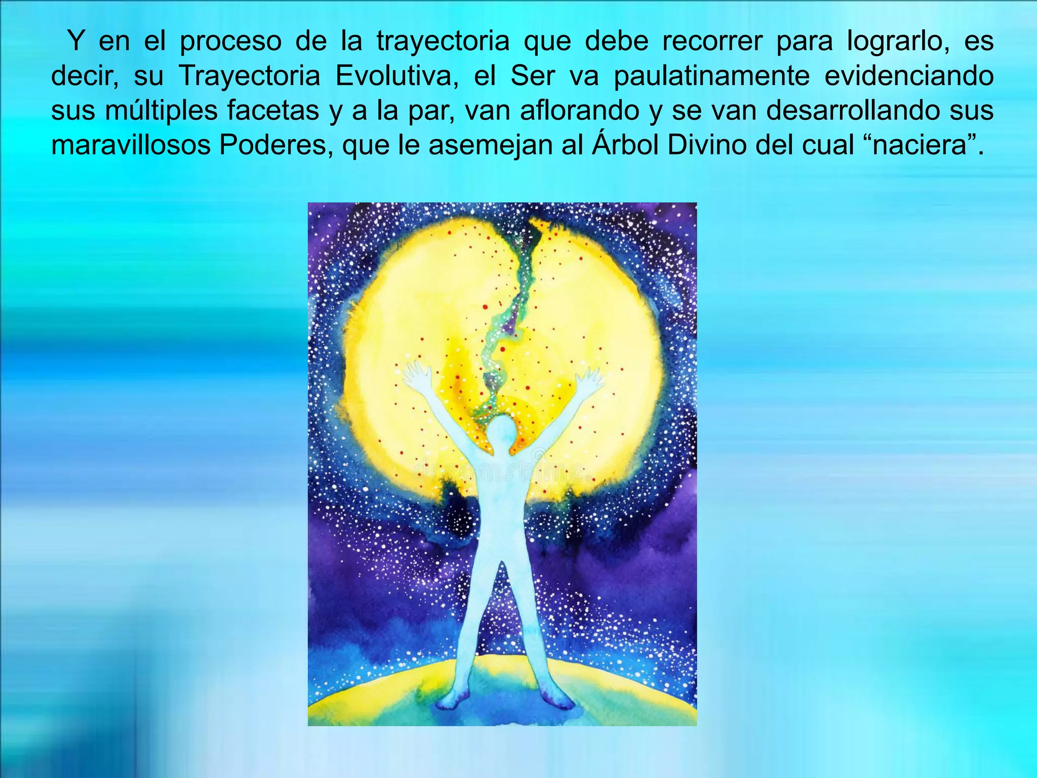 Y en el proceso de la trayectoria que debe recorrer para lograrlo, es
decir, su Trayectoria Evolutiva, el Ser va paulatinamente evidenciando
sus múltiples facetas y a la par, van aflorando y se van desarrollando sus
maravillosos Poderes, que le asemejan al Árbol Divino del cual “naciera”.
 