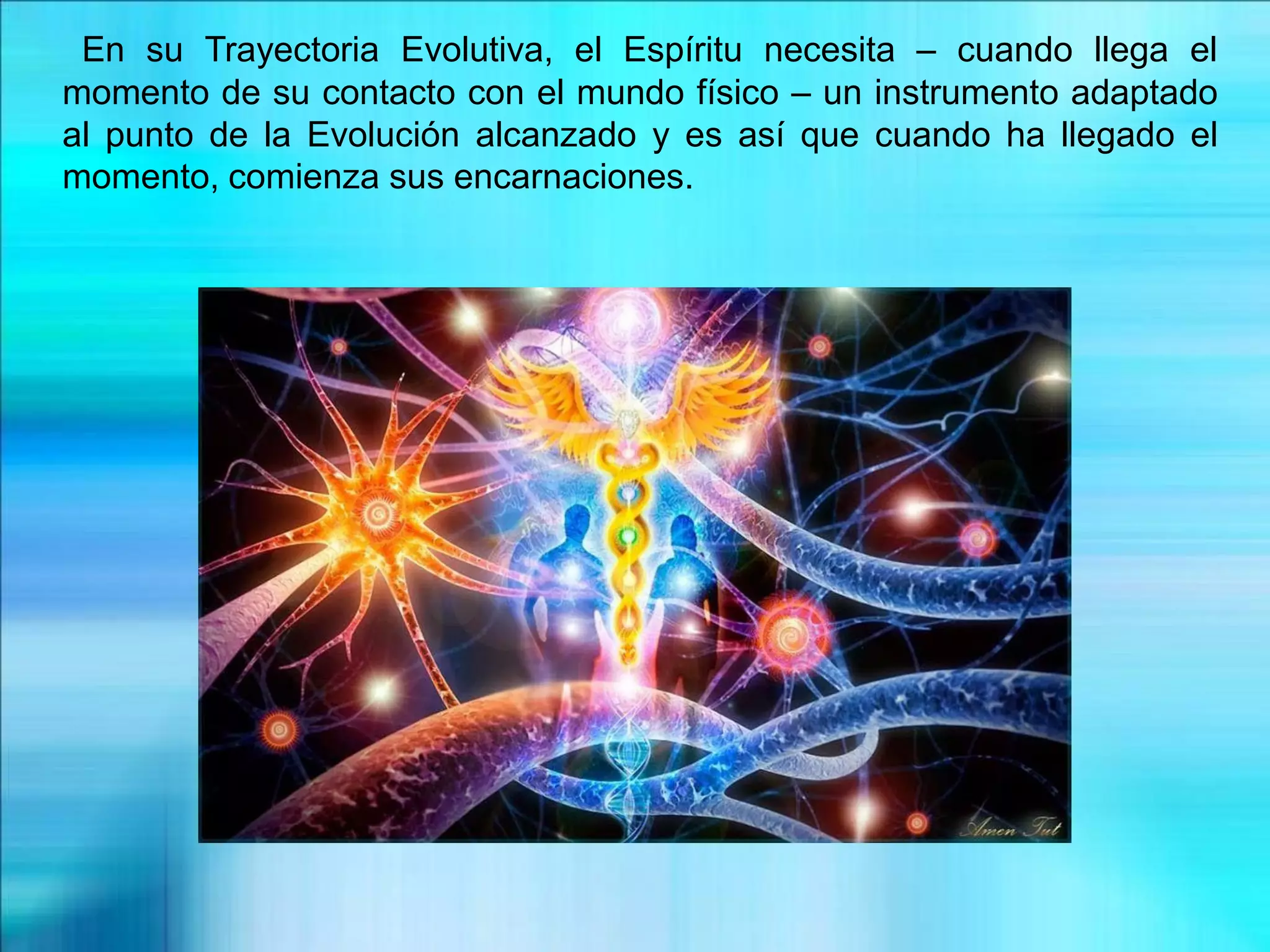 En su Trayectoria Evolutiva, el Espíritu necesita – cuando llega el
momento de su contacto con el mundo físico – un instrumento adaptado
al punto de la Evolución alcanzado y es así que cuando ha llegado el
momento, comienza sus encarnaciones.
 