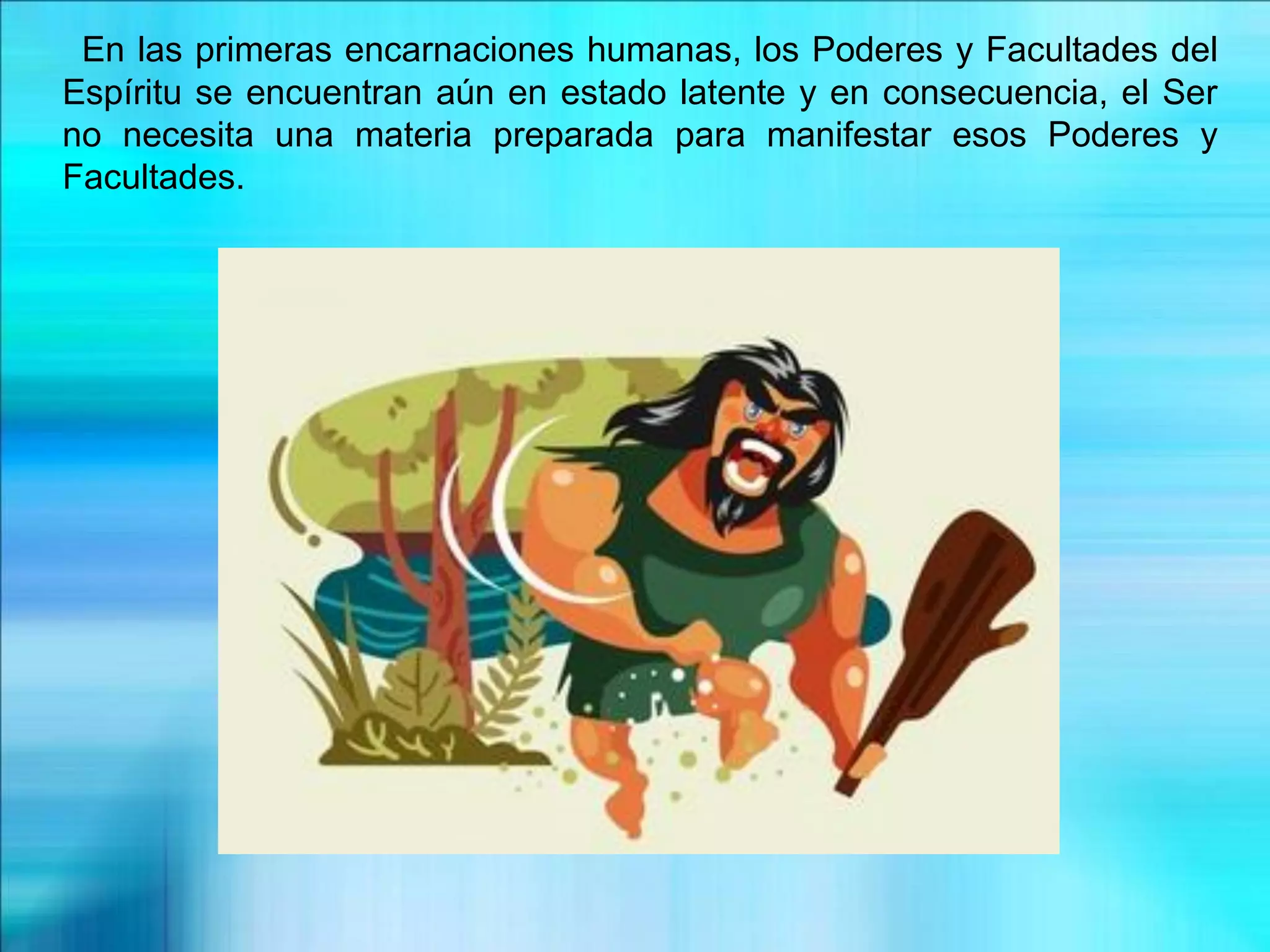 En las primeras encarnaciones humanas, los Poderes y Facultades del
Espíritu se encuentran aún en estado latente y en consecuencia, el Ser
no necesita una materia preparada para manifestar esos Poderes y
Facultades.
 