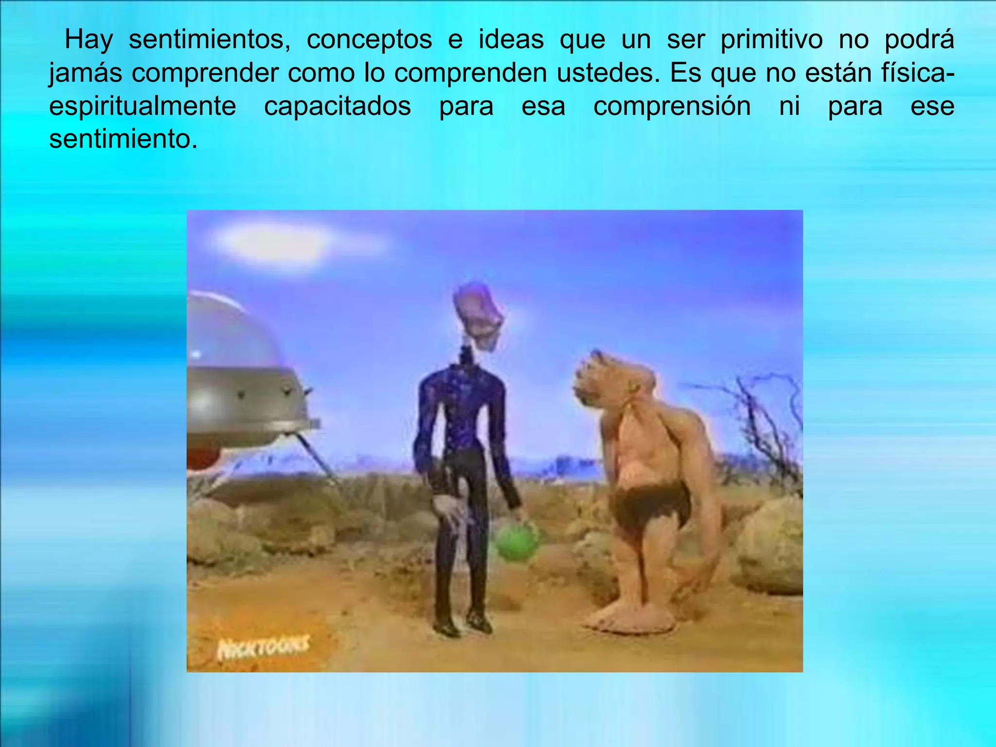 Hay sentimientos, conceptos e ideas que un ser primitivo no podrá
jamás comprender como lo comprenden ustedes. Es que no están física-
espiritualmente capacitados para esa comprensión ni para ese
sentimiento.
 