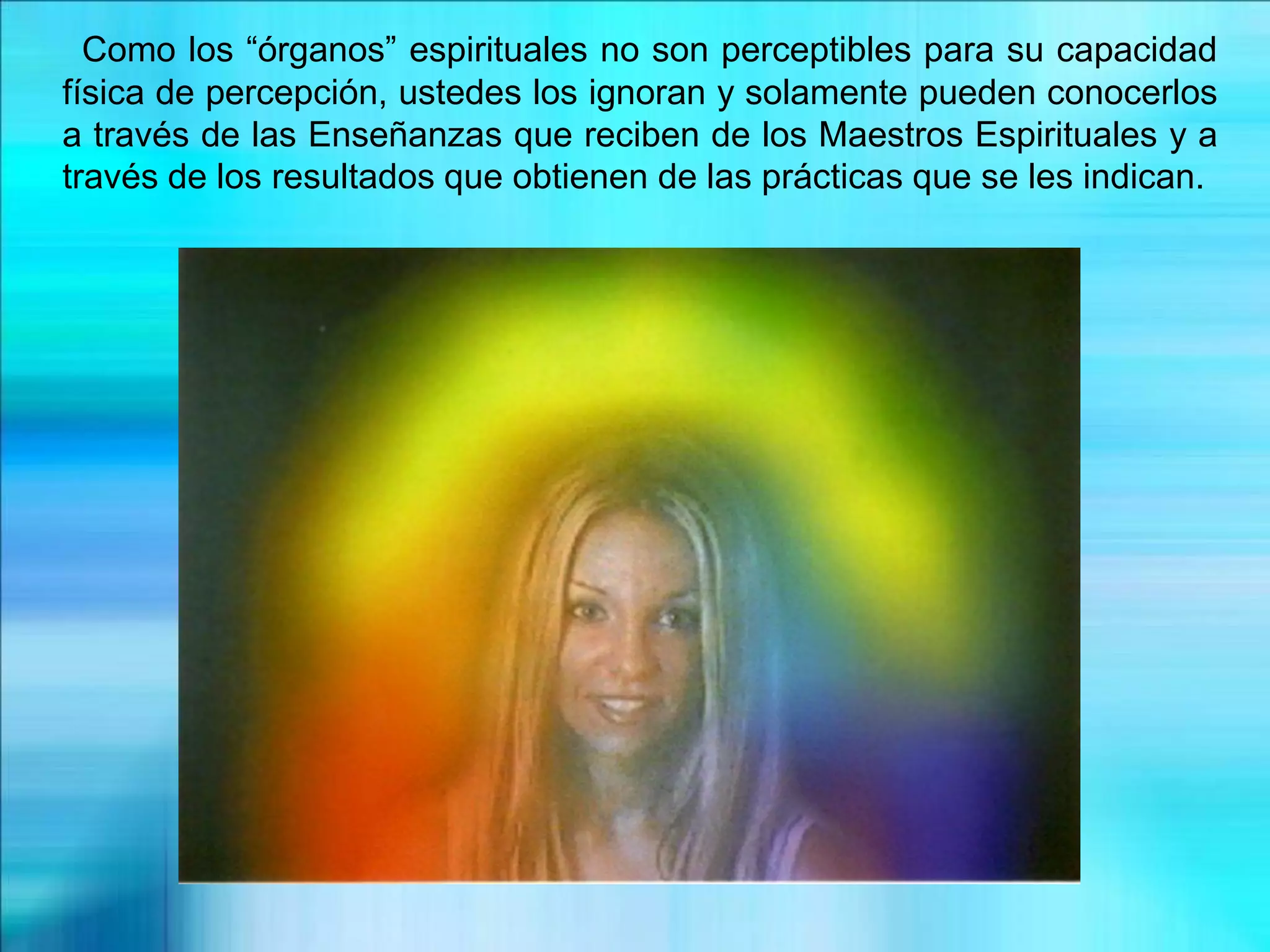 Como los “órganos” espirituales no son perceptibles para su capacidad
física de percepción, ustedes los ignoran y solamente pueden conocerlos
a través de las Enseñanzas que reciben de los Maestros Espirituales y a
través de los resultados que obtienen de las prácticas que se les indican.
 