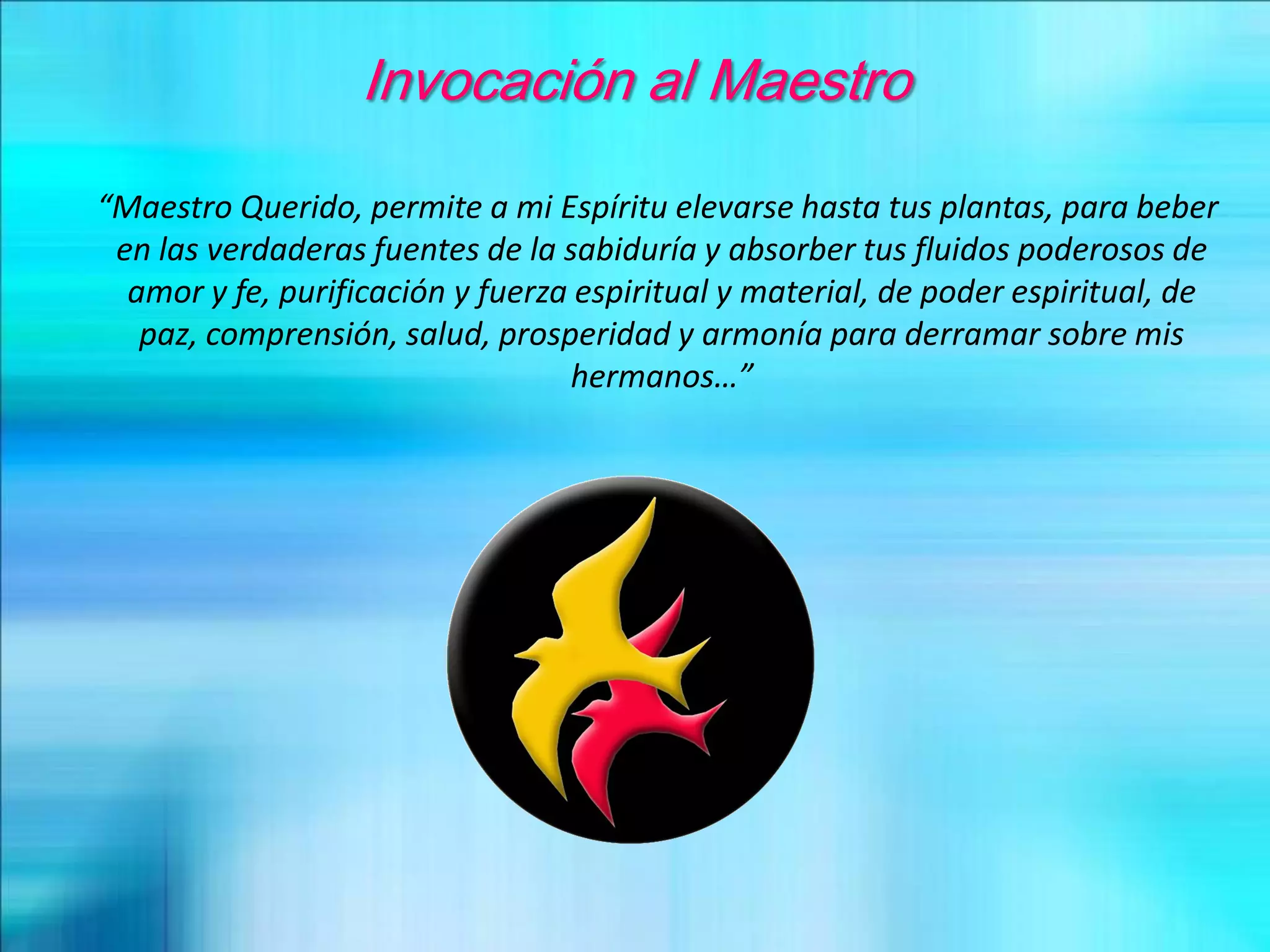 Invocación al Maestro
“Maestro Querido, permite a mi Espíritu elevarse hasta tus plantas, para beber
en las verdaderas fuentes de la sabiduría y absorber tus fluidos poderosos de
amor y fe, purificación y fuerza espiritual y material, de poder espiritual, de
paz, comprensión, salud, prosperidad y armonía para derramar sobre mis
hermanos…”
 