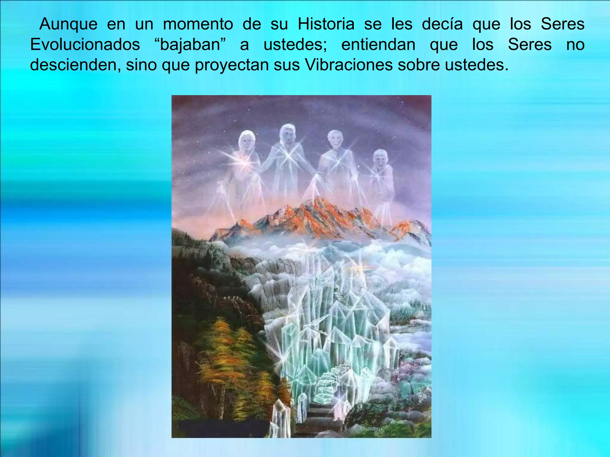 Aunque en un momento de su Historia se les decía que los Seres
Evolucionados “bajaban” a ustedes; entiendan que los Seres no
descienden, sino que proyectan sus Vibraciones sobre ustedes.
 