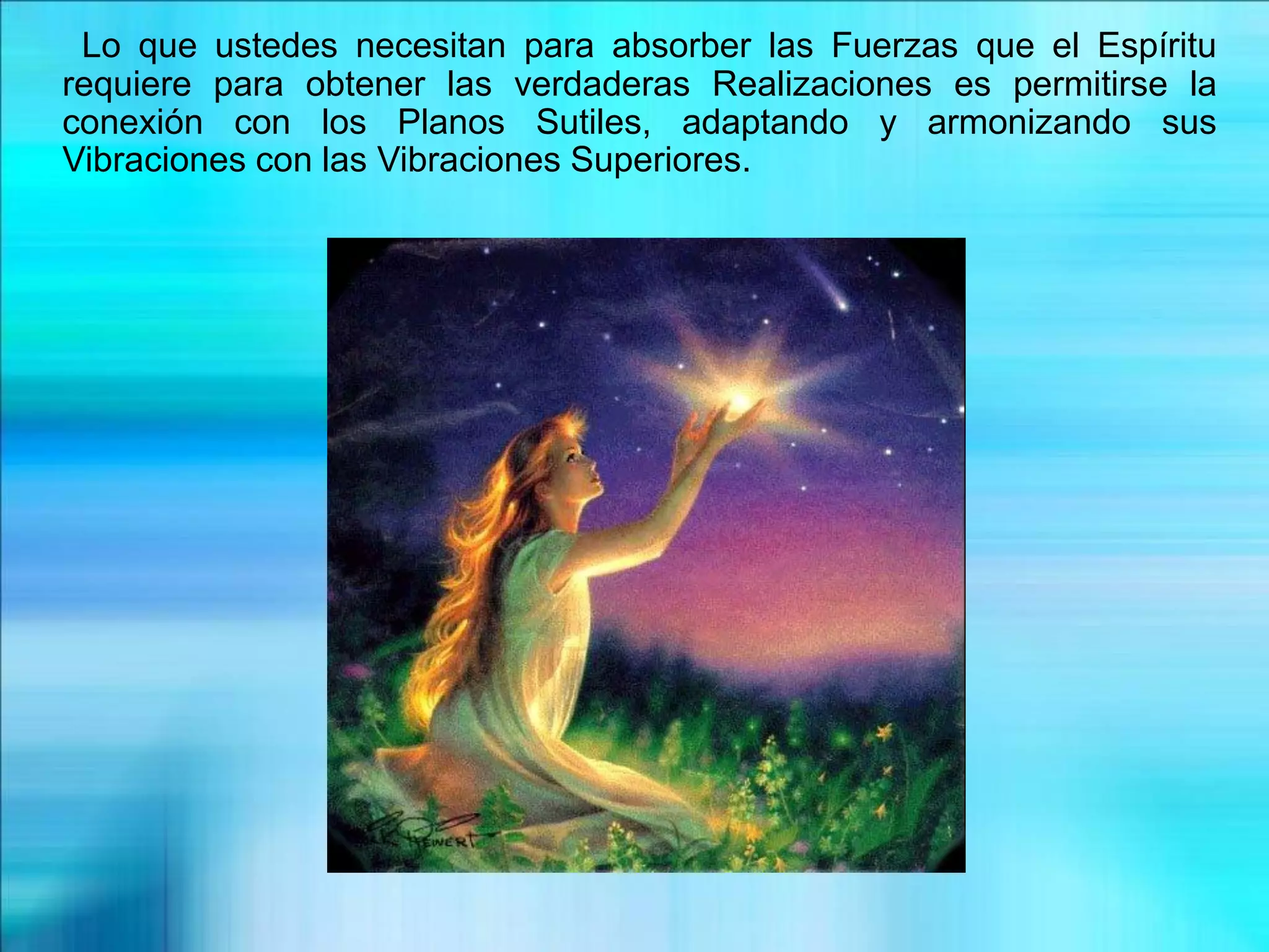 Lo que ustedes necesitan para absorber las Fuerzas que el Espíritu
requiere para obtener las verdaderas Realizaciones es permitirse la
conexión con los Planos Sutiles, adaptando y armonizando sus
Vibraciones con las Vibraciones Superiores.
 