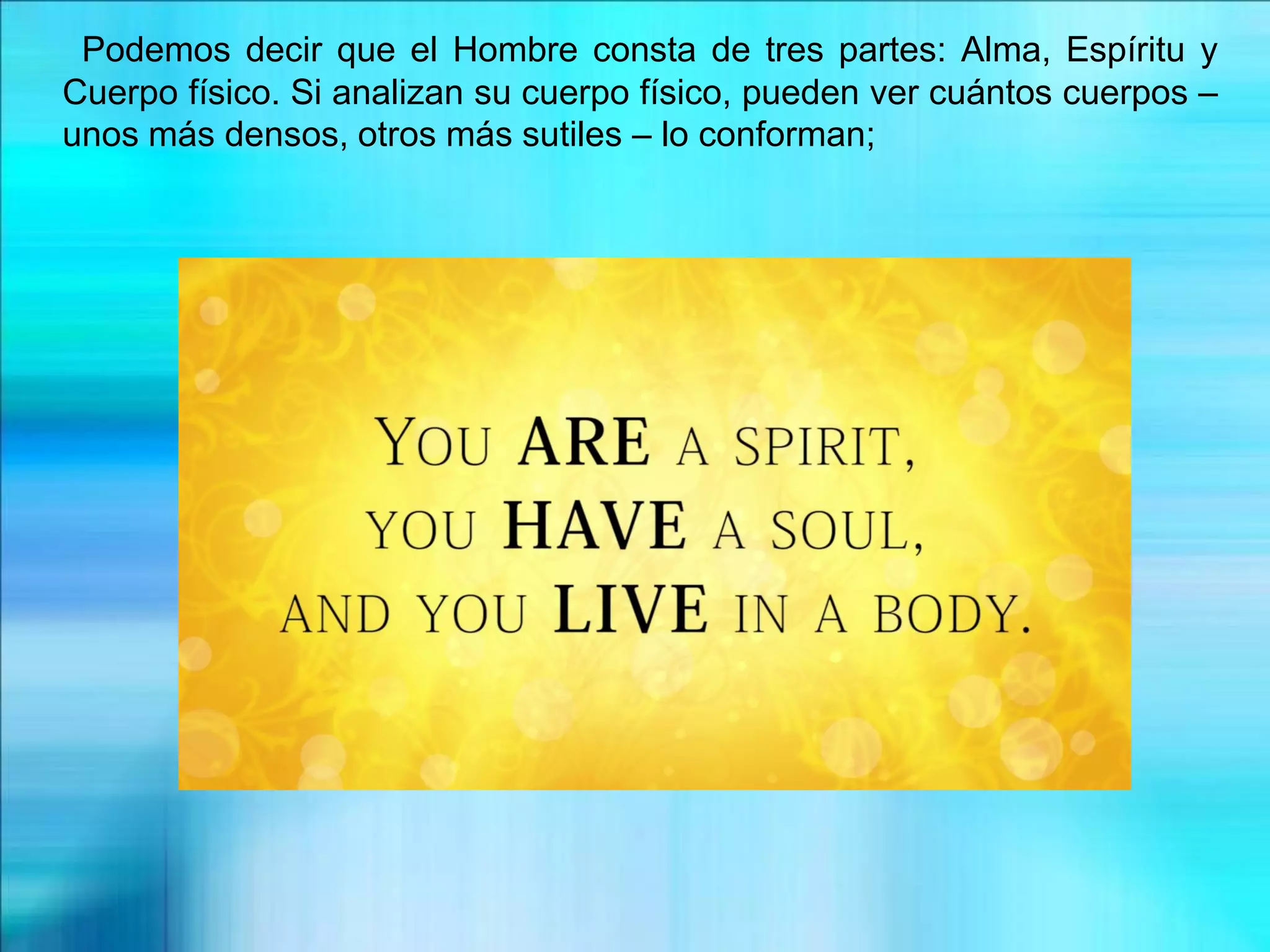 Podemos decir que el Hombre consta de tres partes: Alma, Espíritu y
Cuerpo físico. Si analizan su cuerpo físico, pueden ver cuántos cuerpos –
unos más densos, otros más sutiles – lo conforman;
 