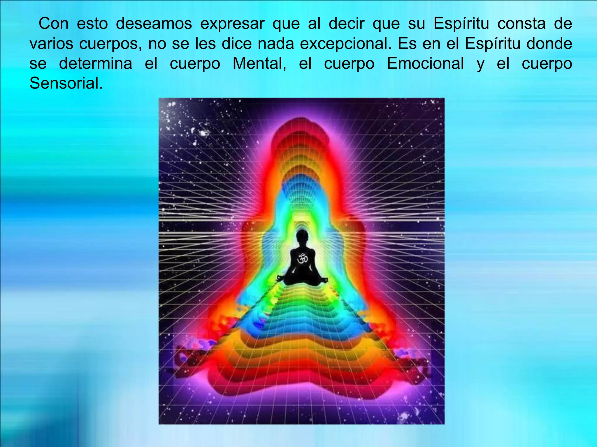 Con esto deseamos expresar que al decir que su Espíritu consta de
varios cuerpos, no se les dice nada excepcional. Es en el Espíritu donde
se determina el cuerpo Mental, el cuerpo Emocional y el cuerpo
Sensorial.
 