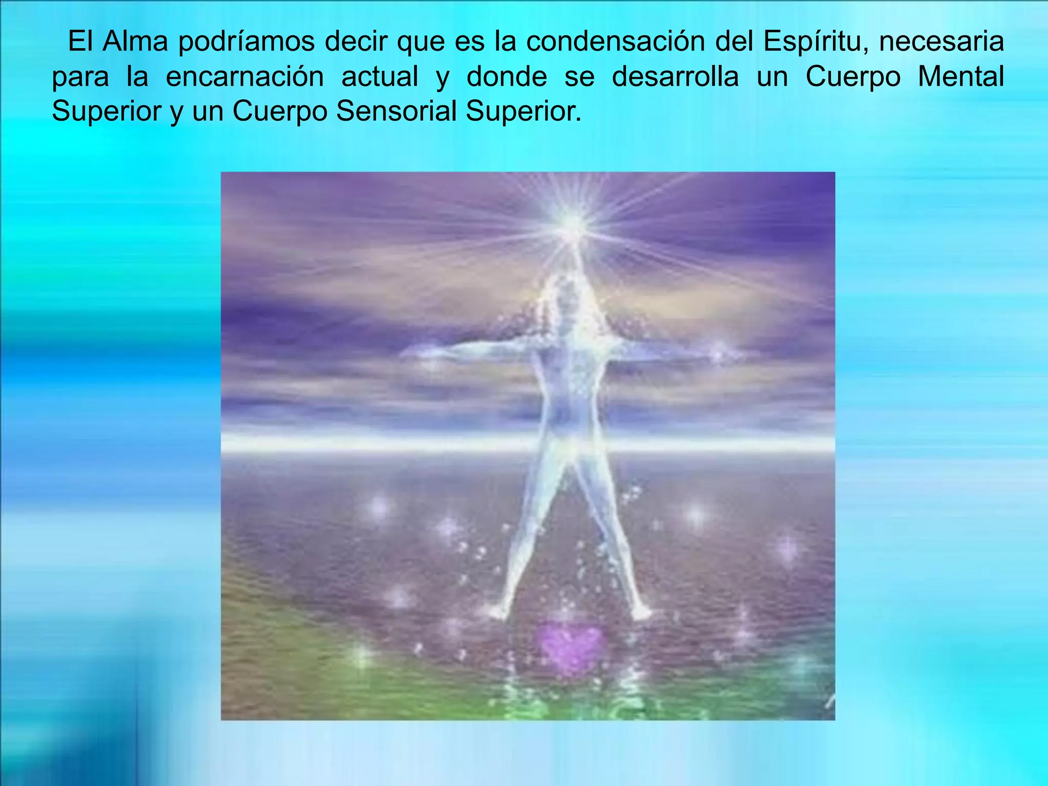 El Alma podríamos decir que es la condensación del Espíritu, necesaria
para la encarnación actual y donde se desarrolla un Cuerpo Mental
Superior y un Cuerpo Sensorial Superior.
 