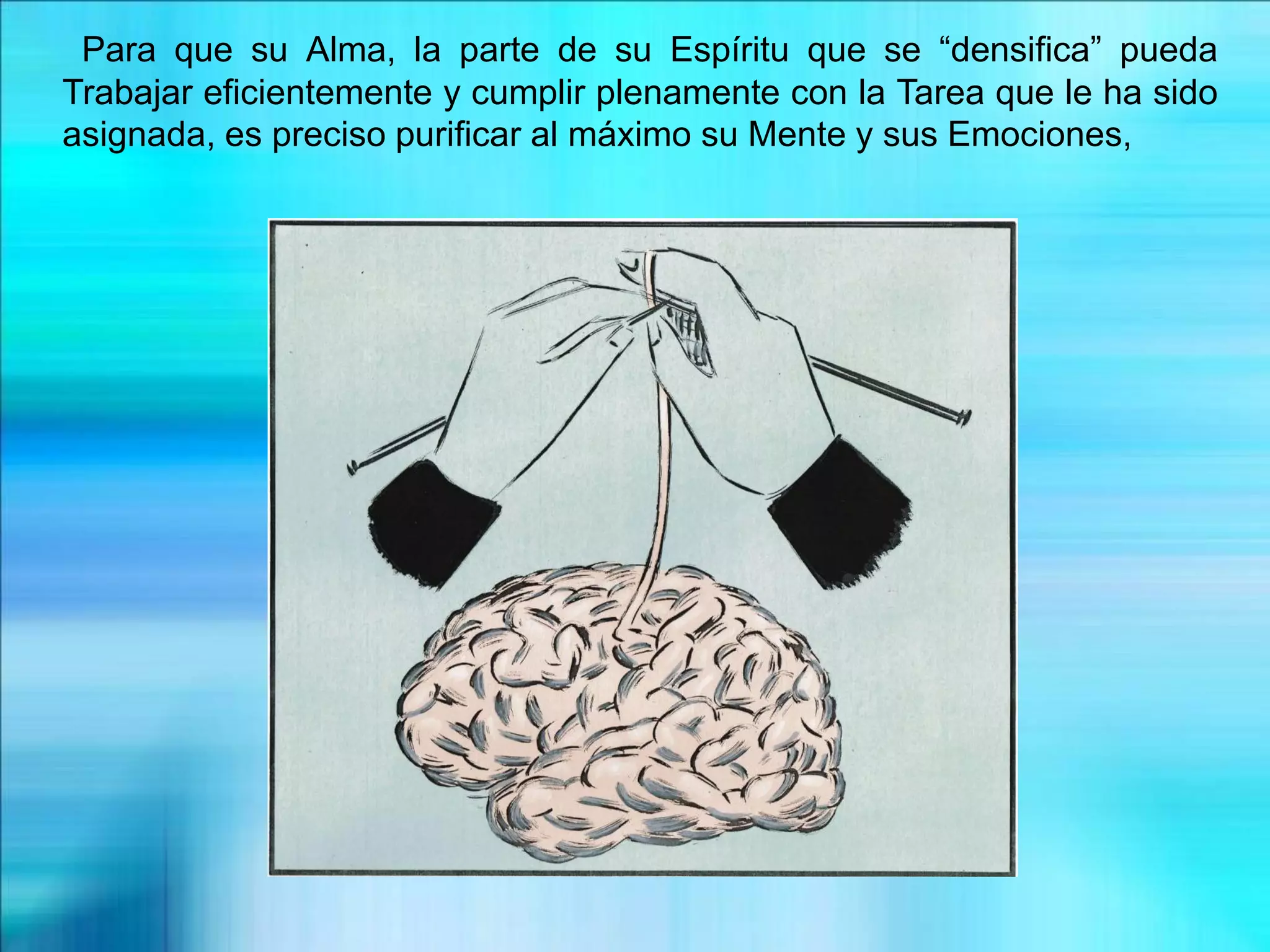 Para que su Alma, la parte de su Espíritu que se “densifica” pueda
Trabajar eficientemente y cumplir plenamente con la Tarea que le ha sido
asignada, es preciso purificar al máximo su Mente y sus Emociones,
 