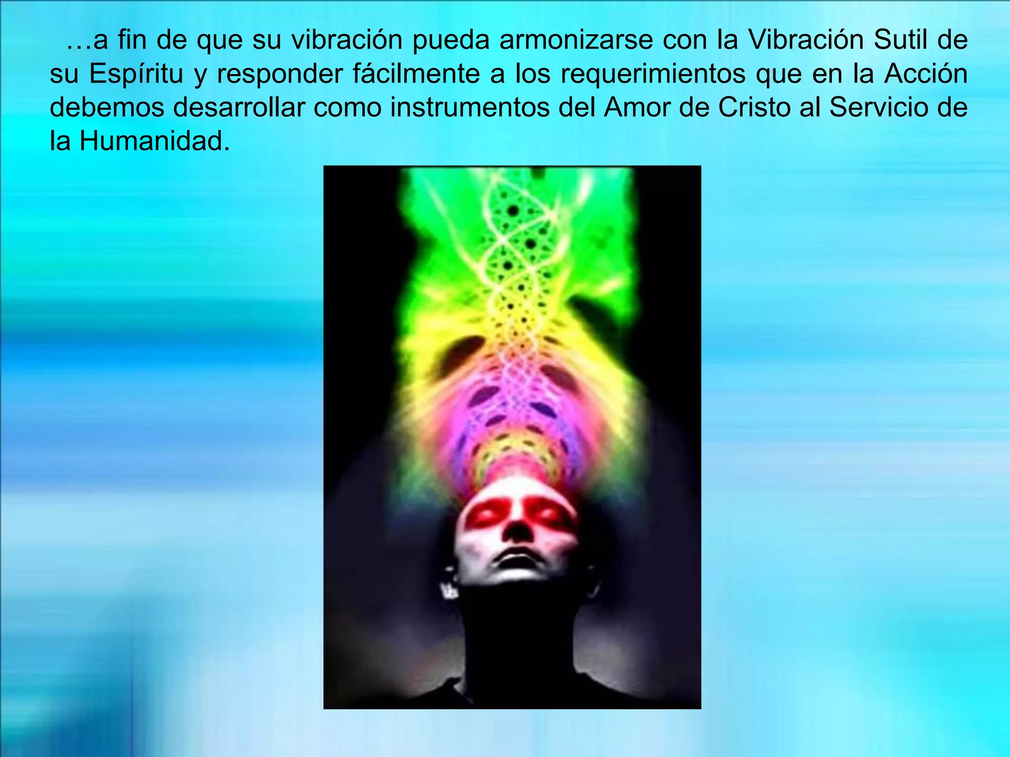 …a fin de que su vibración pueda armonizarse con la Vibración Sutil de
su Espíritu y responder fácilmente a los requerimientos que en la Acción
debemos desarrollar como instrumentos del Amor de Cristo al Servicio de
la Humanidad.
 