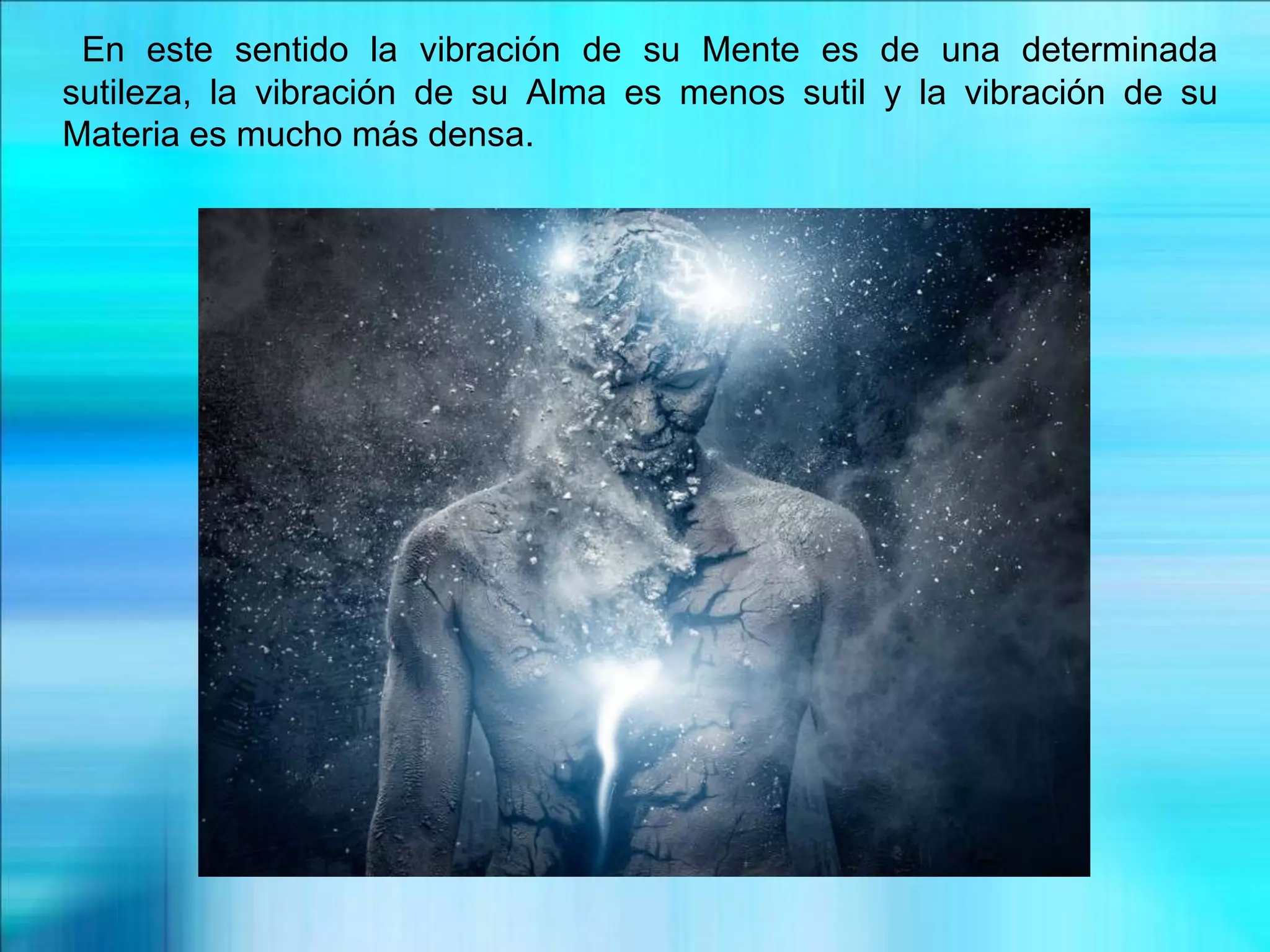 En este sentido la vibración de su Mente es de una determinada
sutileza, la vibración de su Alma es menos sutil y la vibración de su
Materia es mucho más densa.
 