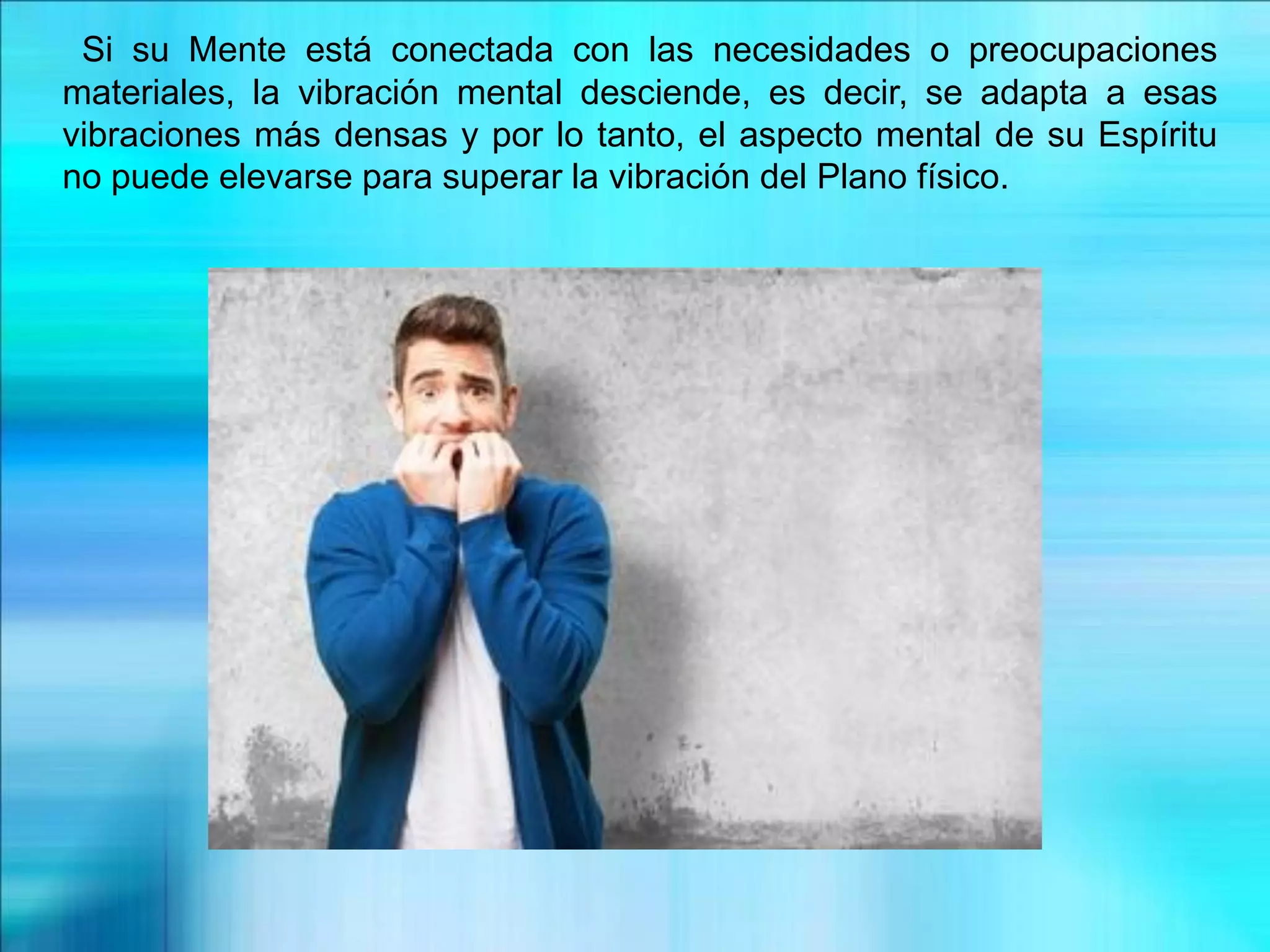 Si su Mente está conectada con las necesidades o preocupaciones
materiales, la vibración mental desciende, es decir, se adapta a esas
vibraciones más densas y por lo tanto, el aspecto mental de su Espíritu
no puede elevarse para superar la vibración del Plano físico.
 