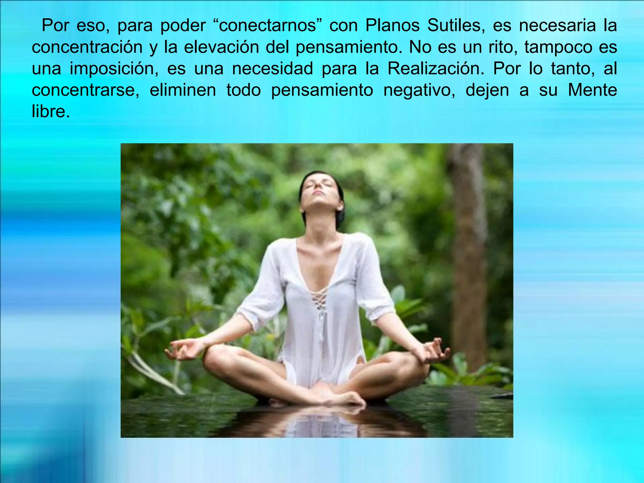 Por eso, para poder “conectarnos” con Planos Sutiles, es necesaria la
concentración y la elevación del pensamiento. No es un rito, tampoco es
una imposición, es una necesidad para la Realización. Por lo tanto, al
concentrarse, eliminen todo pensamiento negativo, dejen a su Mente
libre.
 