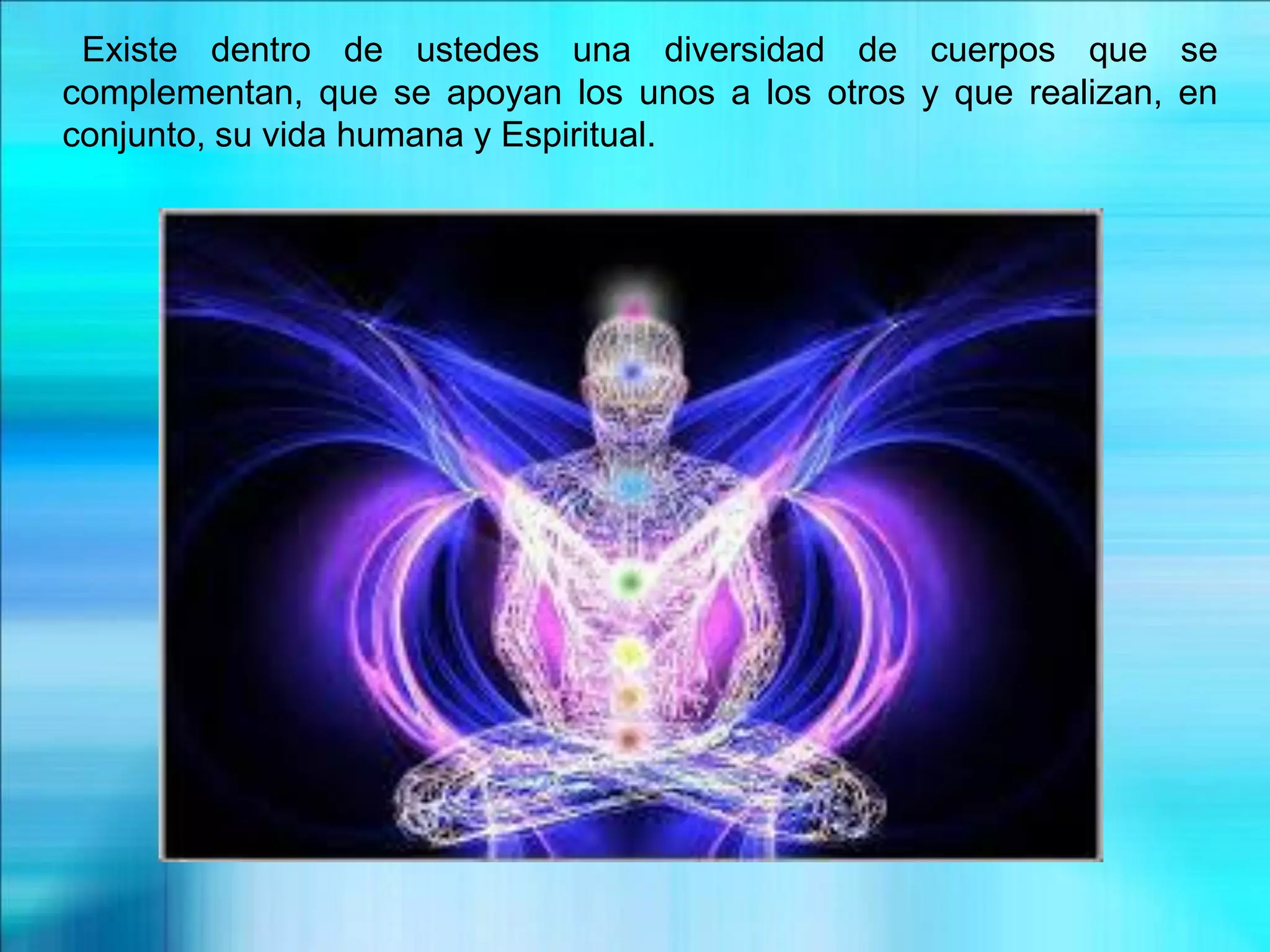 Existe dentro de ustedes una diversidad de cuerpos que se
complementan, que se apoyan los unos a los otros y que realizan, en
conjunto, su vida humana y Espiritual.
 