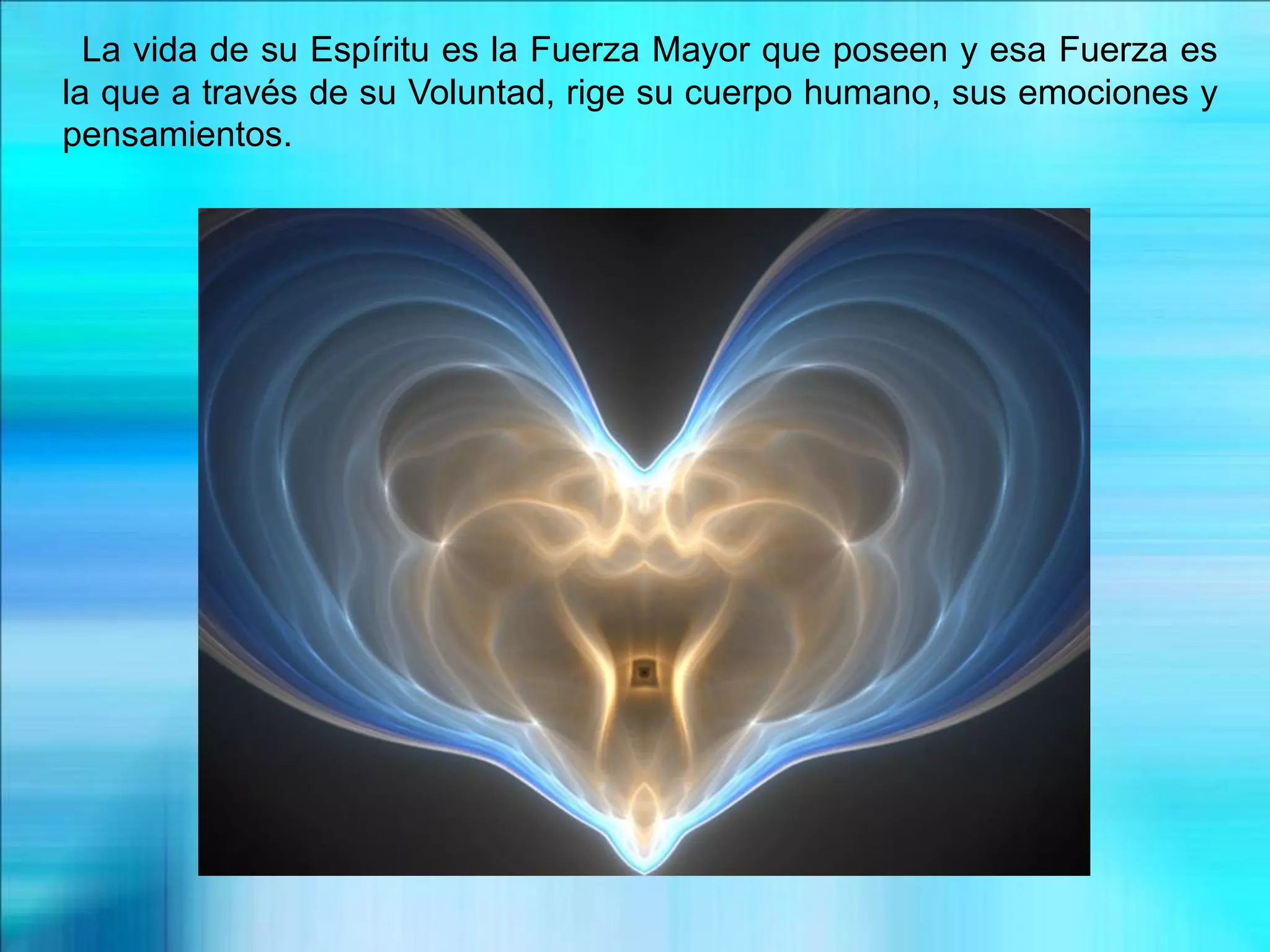 La vida de su Espíritu es la Fuerza Mayor que poseen y esa Fuerza es
la que a través de su Voluntad, rige su cuerpo humano, sus emociones y
pensamientos.
 