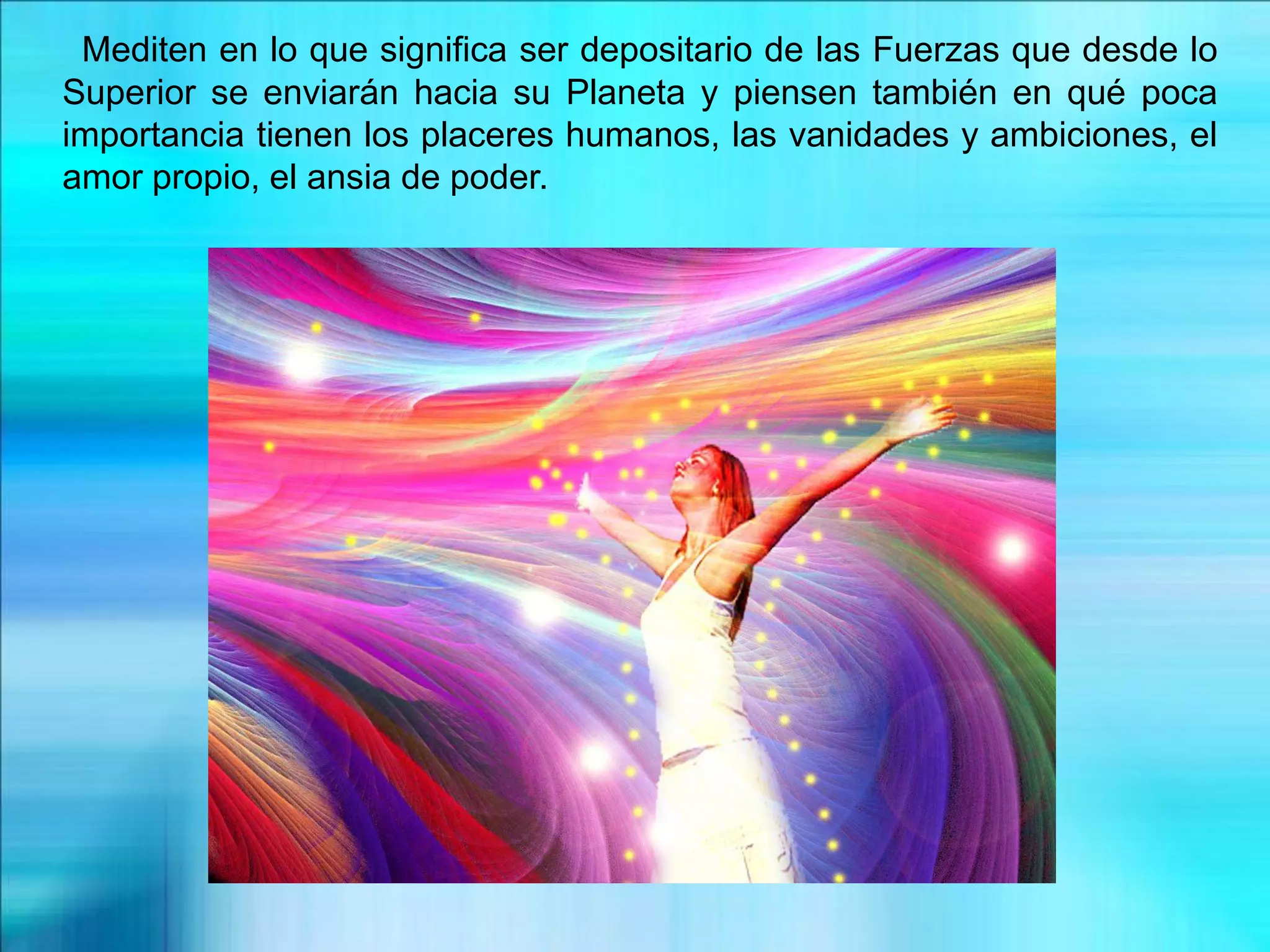 Mediten en lo que significa ser depositario de las Fuerzas que desde lo
Superior se enviarán hacia su Planeta y piensen también en qué poca
importancia tienen los placeres humanos, las vanidades y ambiciones, el
amor propio, el ansia de poder.
 