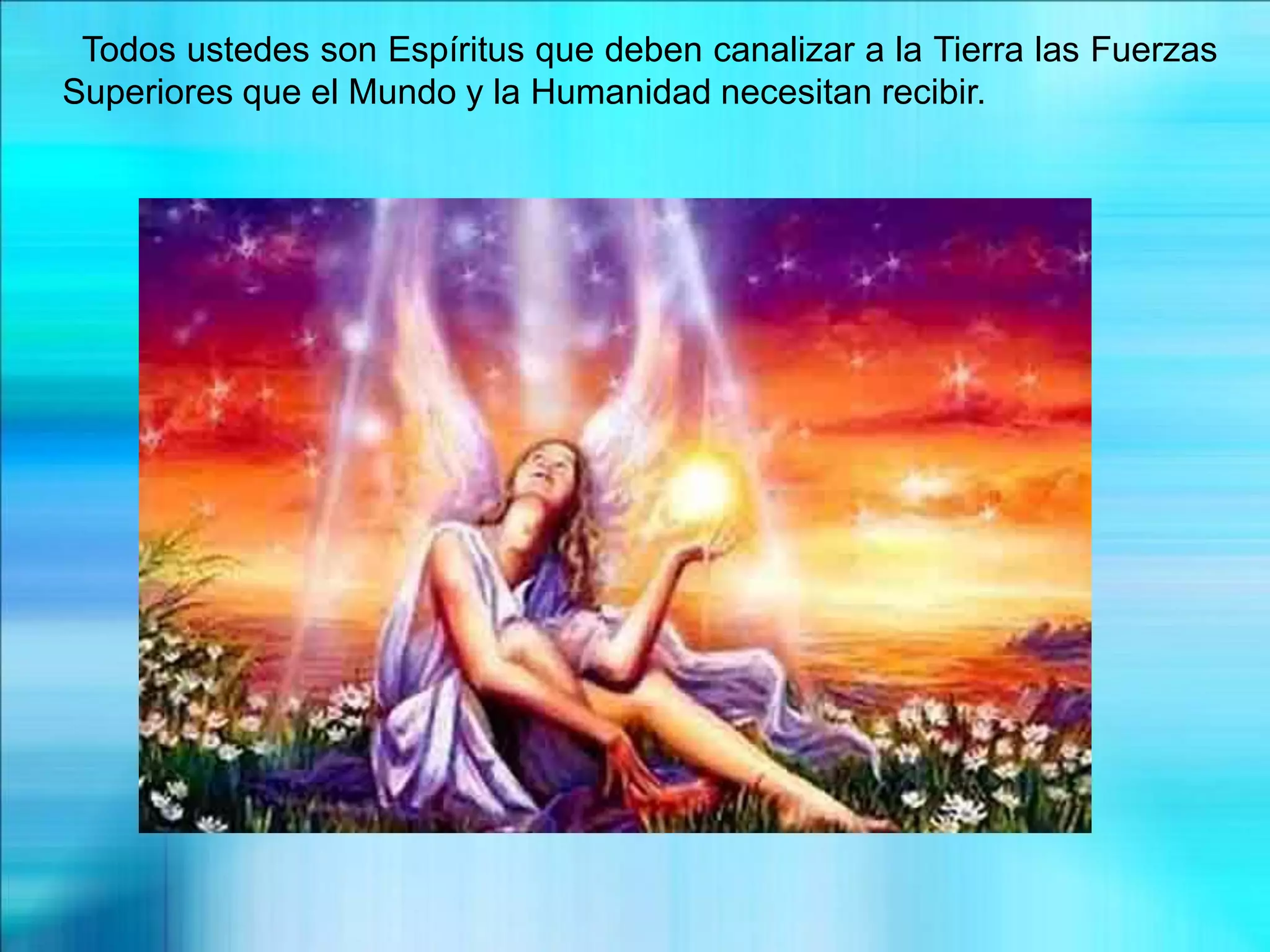 Todos ustedes son Espíritus que deben canalizar a la Tierra las Fuerzas
Superiores que el Mundo y la Humanidad necesitan recibir.
 