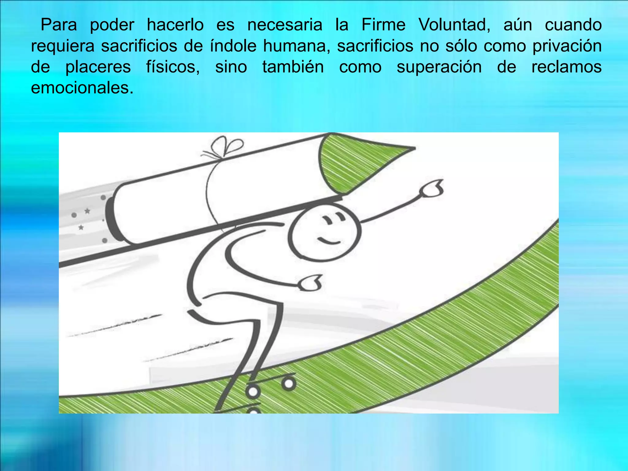 Para poder hacerlo es necesaria la Firme Voluntad, aún cuando
requiera sacrificios de índole humana, sacrificios no sólo como privación
de placeres físicos, sino también como superación de reclamos
emocionales.
 