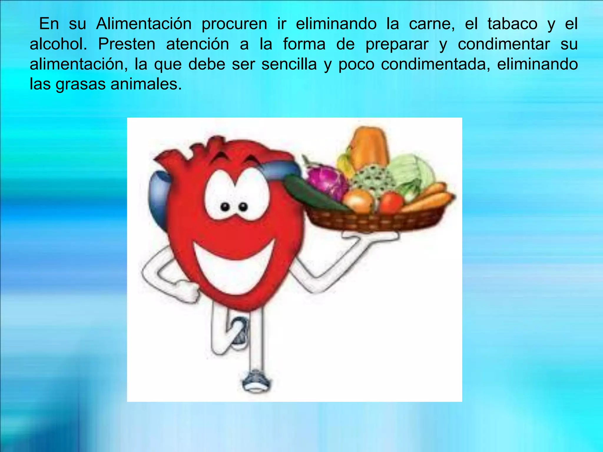 En su Alimentación procuren ir eliminando la carne, el tabaco y el
alcohol. Presten atención a la forma de preparar y condimentar su
alimentación, la que debe ser sencilla y poco condimentada, eliminando
las grasas animales.
 