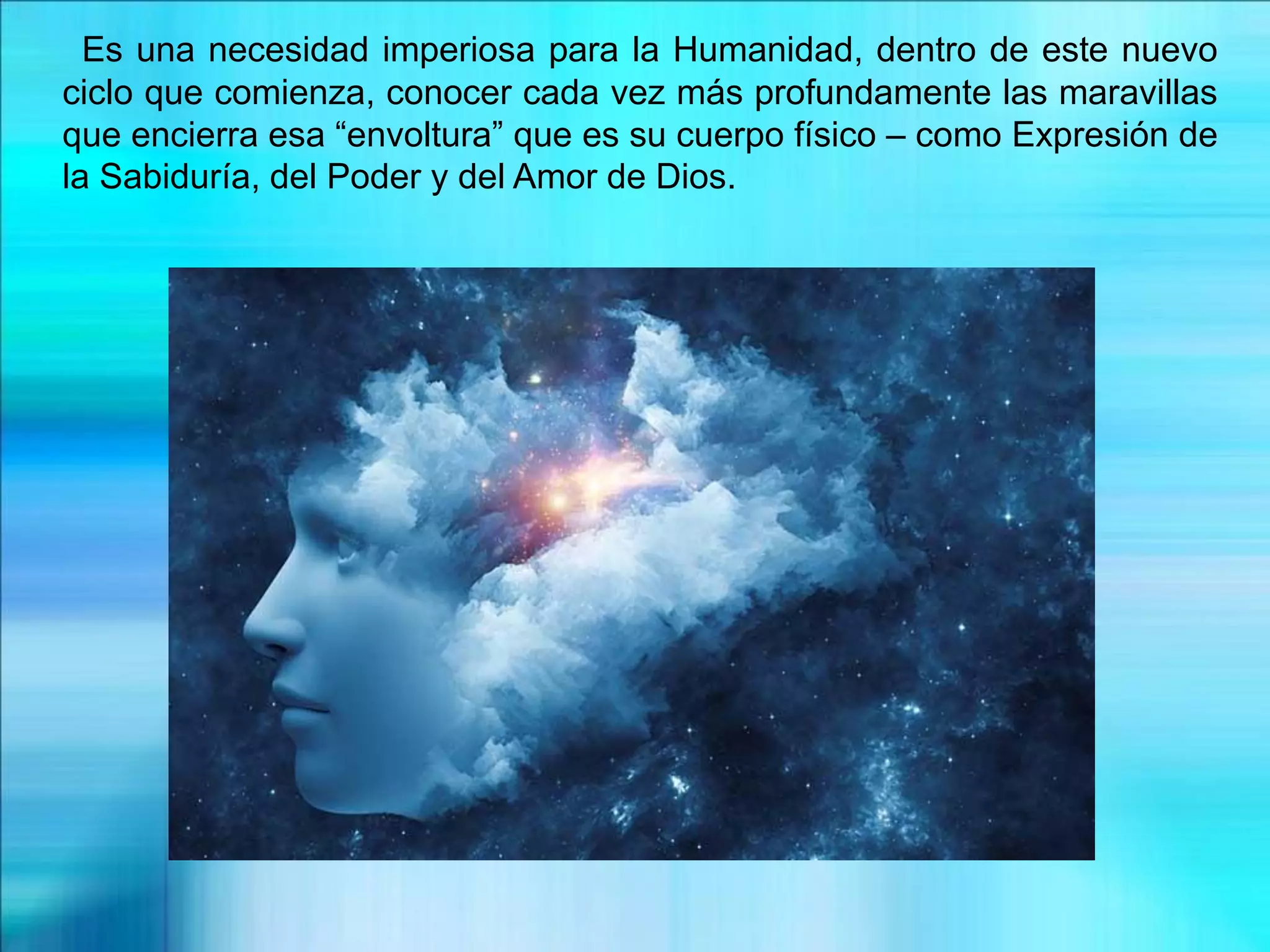 Es una necesidad imperiosa para la Humanidad, dentro de este nuevo
ciclo que comienza, conocer cada vez más profundamente las maravillas
que encierra esa “envoltura” que es su cuerpo físico – como Expresión de
la Sabiduría, del Poder y del Amor de Dios.
 